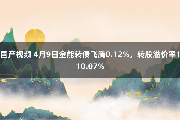 国产视频 4月9日金能转债飞腾0.12%，转股溢价率110.07%