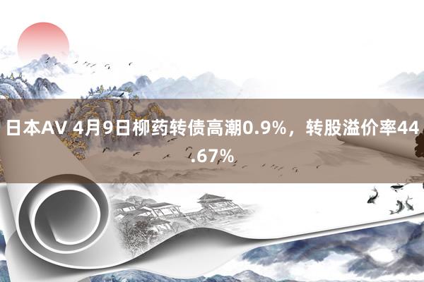 日本AV 4月9日柳药转债高潮0.9%，转股溢价率44.67%