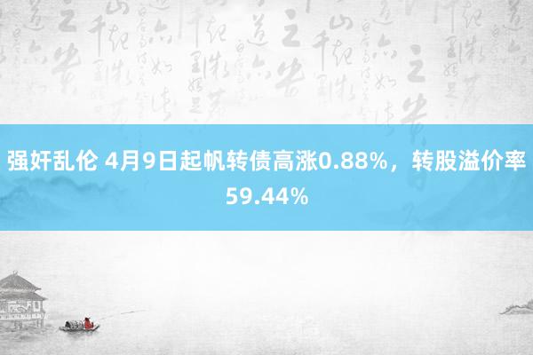强奸乱伦 4月9日起帆转债高涨0.88%，转股溢价率59.44%