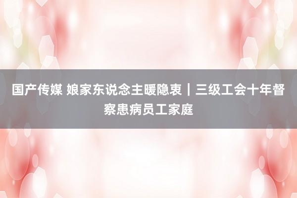 国产传媒 娘家东说念主暖隐衷｜三级工会十年督察患病员工家庭