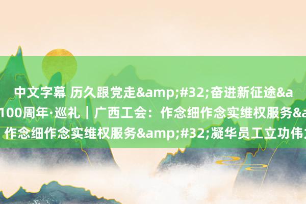中文字幕 历久跟党走&#32;奋进新征途&#32;庆祝全总设立100周年·巡礼｜广西工会：作念细作念实维权服务&#32;凝华员工立功伟力