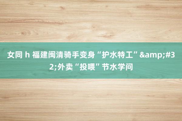 女同 h 福建闽清骑手变身“护水特工”&#32;外卖“投喂”节水学问