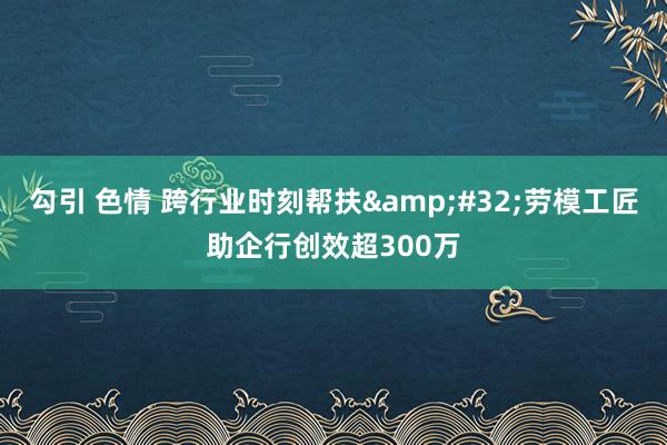 勾引 色情 跨行业时刻帮扶&#32;劳模工匠助企行创效超300万