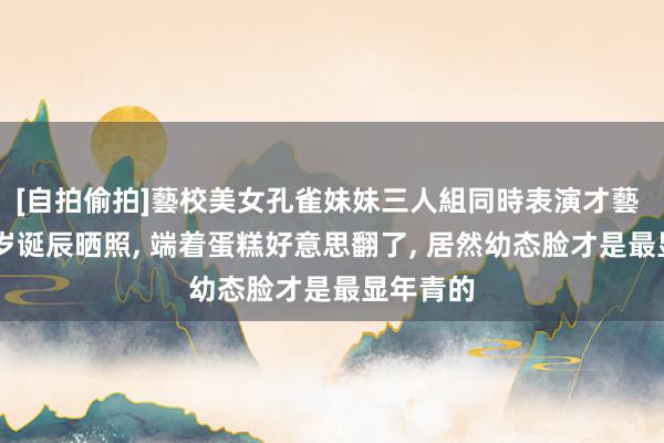 [自拍偷拍]藝校美女孔雀妹妹三人組同時表演才藝 珍宝36岁诞辰晒照， 端着蛋糕好意思翻了， 居然幼态脸才是最显年青的