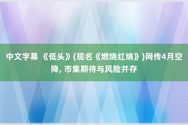 中文字幕 《低头》(现名《燃烧红绡》)网传4月空降， 市集期待与风险并存