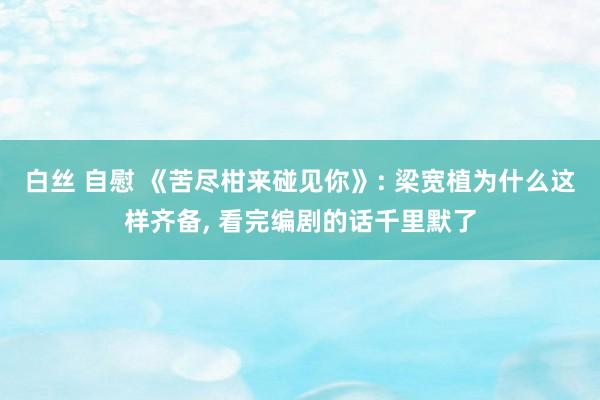 白丝 自慰 《苦尽柑来碰见你》: 梁宽植为什么这样齐备， 看完编剧的话千里默了