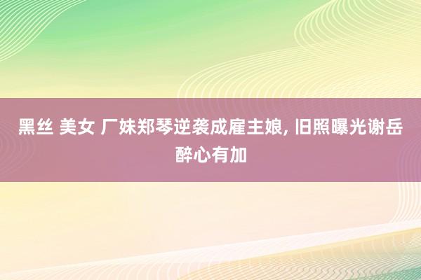 黑丝 美女 厂妹郑琴逆袭成雇主娘， 旧照曝光谢岳醉心有加