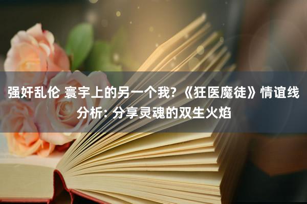 强奸乱伦 寰宇上的另一个我? 《狂医魔徒》情谊线分析: 分享灵魂的双生火焰