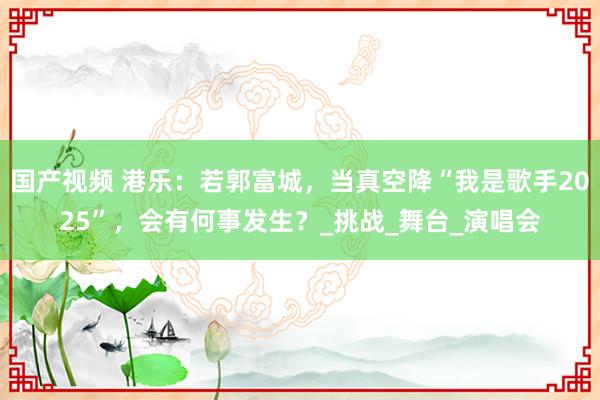 国产视频 港乐：若郭富城，当真空降“我是歌手2025”，会有何事发生？_挑战_舞台_演唱会