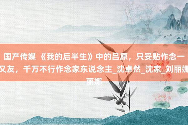 国产传媒 《我的后半生》中的吕原，只妥贴作念一又友，千万不行作念家东说念主_沈卓然_沈家_刘丽娜