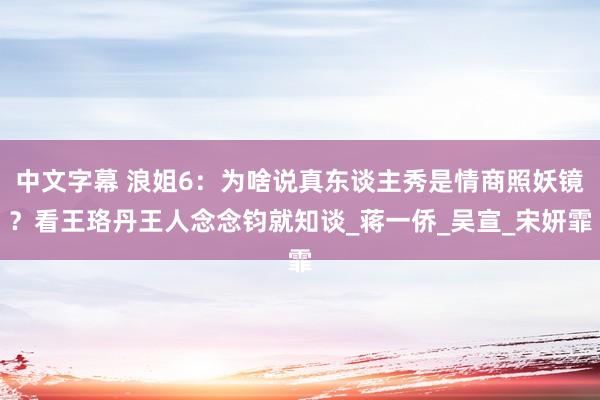 中文字幕 浪姐6：为啥说真东谈主秀是情商照妖镜？看王珞丹王人念念钧就知谈_蒋一侨_吴宣_宋妍霏