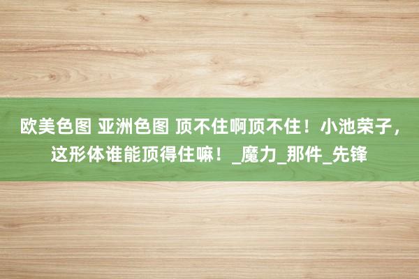 欧美色图 亚洲色图 顶不住啊顶不住！小池荣子，这形体谁能顶得住嘛！_魔力_那件_先锋