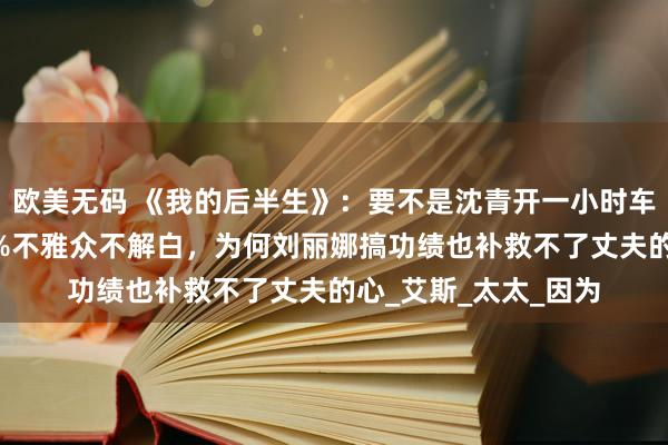 欧美无码 《我的后半生》：要不是沈青开一小时车去玄武湖跑步，99%不雅众不解白，为何刘丽娜搞功绩也补救不了丈夫的心_艾斯_太太_因为