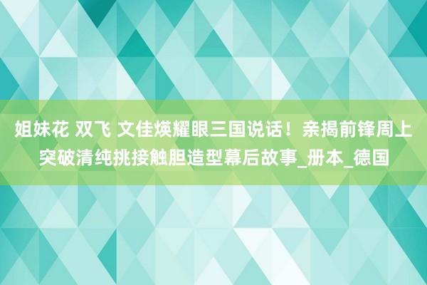 姐妹花 双飞 文佳煐耀眼三国说话！亲揭前锋周上突破清纯挑接触胆造型幕后故事_册本_德国