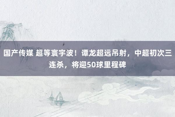 国产传媒 超等寰宇波！谭龙超远吊射，中超初次三连杀，将迎50球里程碑