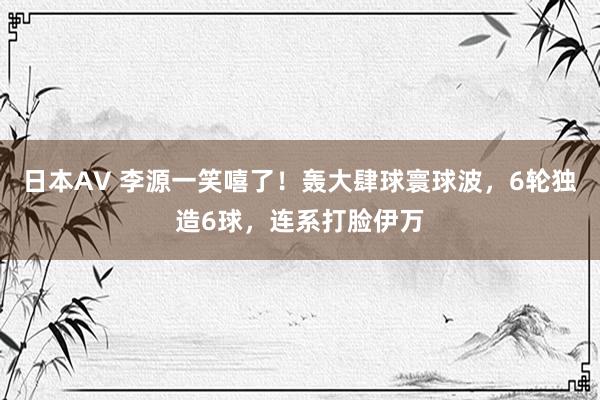 日本AV 李源一笑嘻了！轰大肆球寰球波，6轮独造6球，连系打脸伊万