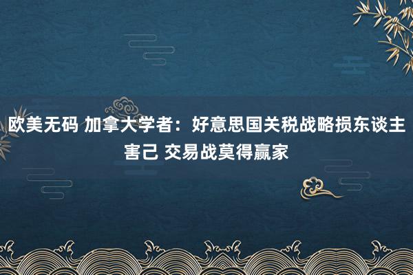 欧美无码 加拿大学者：好意思国关税战略损东谈主害己 交易战莫得赢家