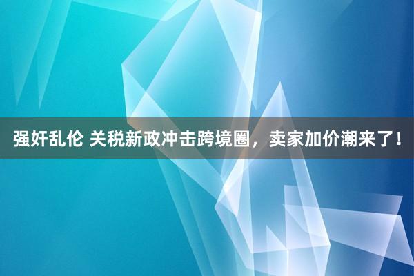 强奸乱伦 关税新政冲击跨境圈，卖家加价潮来了！