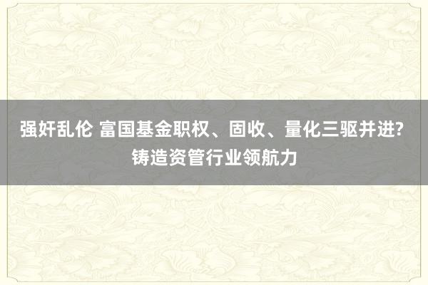 强奸乱伦 富国基金职权、固收、量化三驱并进? 铸造资管行业领航力