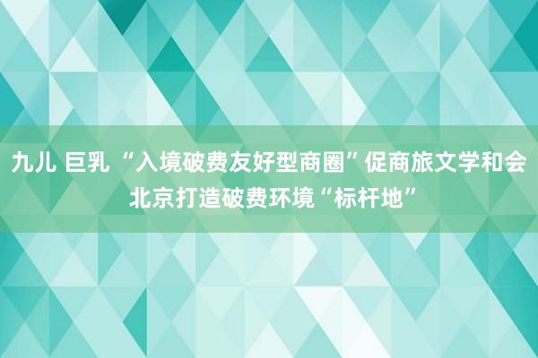 九儿 巨乳 “入境破费友好型商圈”促商旅文学和会 北京打造破费环境“标杆地”