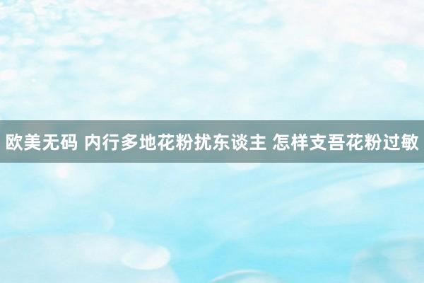 欧美无码 内行多地花粉扰东谈主 怎样支吾花粉过敏