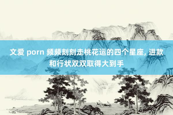 文爱 porn 频频刻刻走桃花运的四个星座， 进款和行状双双取得大到手