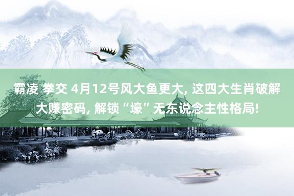 霸凌 拳交 4月12号风大鱼更大， 这四大生肖破解大赚密码， 解锁“壕”无东说念主性格局!