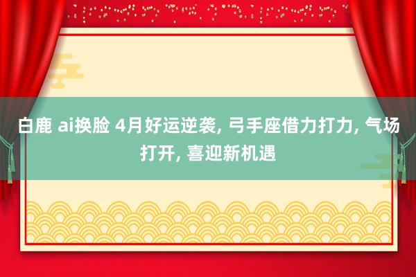 白鹿 ai换脸 4月好运逆袭， 弓手座借力打力， 气场打开， 喜迎新机遇
