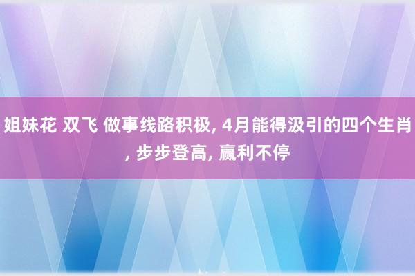 姐妹花 双飞 做事线路积极， 4月能得汲引的四个生肖， 步步登高， 赢利不停
