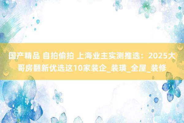 国产精品 自拍偷拍 上海业主实测推选：2025大哥房翻新优选这10家装企_装璜_全屋_装修