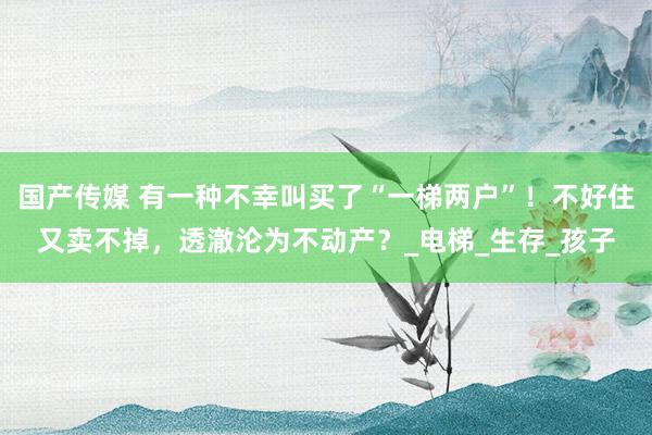 国产传媒 有一种不幸叫买了“一梯两户”！不好住又卖不掉，透澈沦为不动产？_电梯_生存_孩子