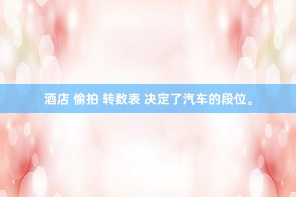 酒店 偷拍 转数表 决定了汽车的段位。
