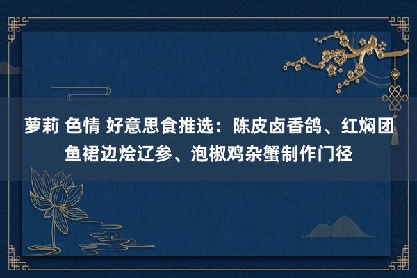 萝莉 色情 好意思食推选：陈皮卤香鸽、红焖团鱼裙边烩辽参、泡椒鸡杂蟹制作门径