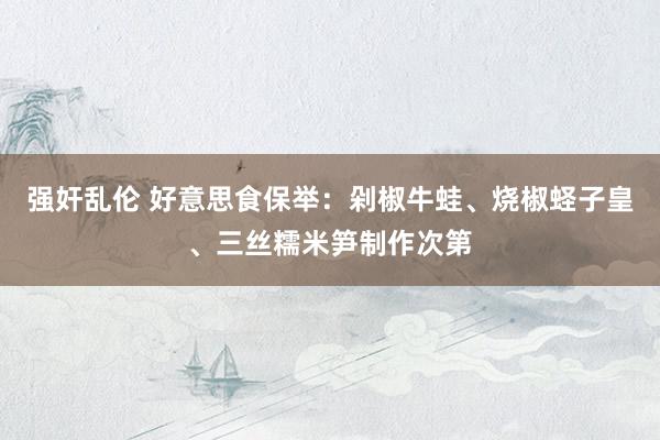 强奸乱伦 好意思食保举：剁椒牛蛙、烧椒蛏子皇、三丝糯米笋制作次第