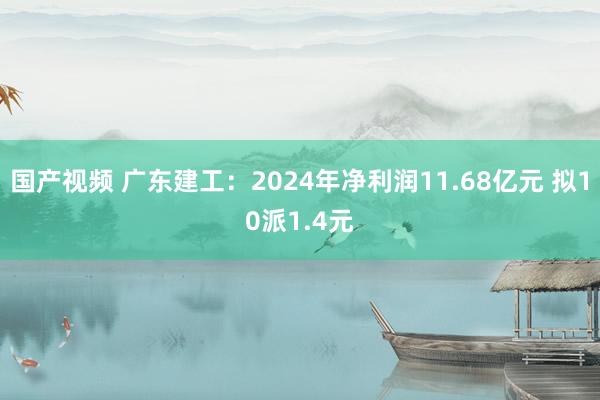 国产视频 广东建工：2024年净利润11.68亿元 拟10派1.4元