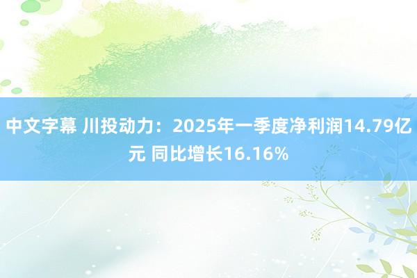 中文字幕 川投动力：2025年一季度净利润14.79亿元 同比增长16.16%