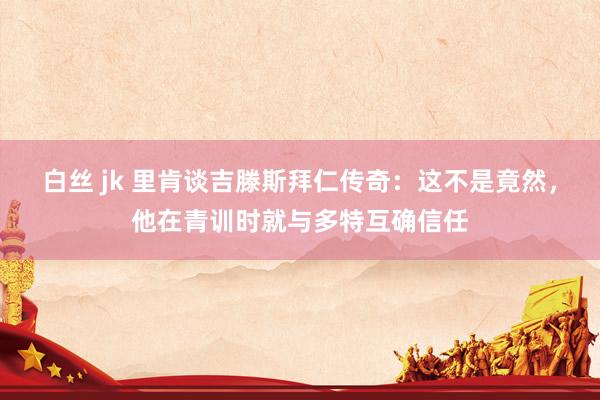 白丝 jk 里肯谈吉滕斯拜仁传奇：这不是竟然，他在青训时就与多特互确信任