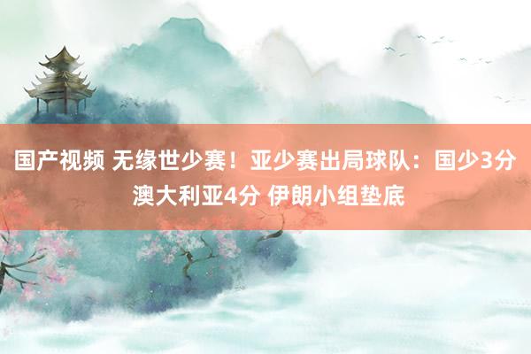 国产视频 无缘世少赛！亚少赛出局球队：国少3分 澳大利亚4分 伊朗小组垫底