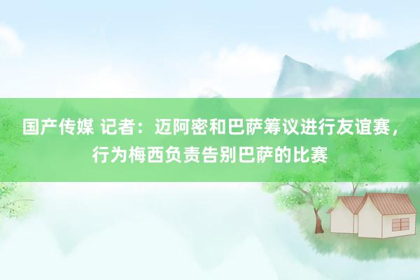 国产传媒 记者：迈阿密和巴萨筹议进行友谊赛，行为梅西负责告别巴萨的比赛
