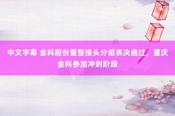 中文字幕 金科股份重整接头分组表决通过，重庆金科参加冲刺阶段