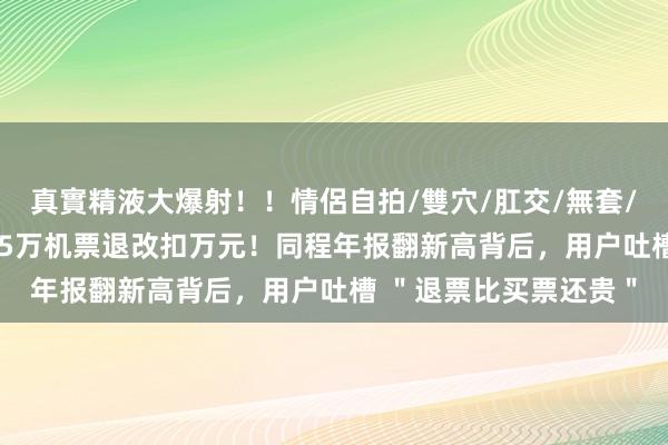 真實精液大爆射！！情侶自拍/雙穴/肛交/無套/大量噴精 解腻器｜1.5万机票退改扣万元！同程年报翻新高背后，用户吐槽 ＂退票比买票还贵＂