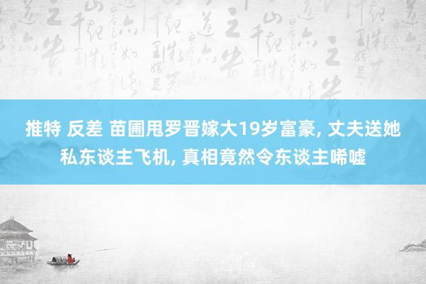 推特 反差 苗圃甩罗晋嫁大19岁富豪， 丈夫送她私东谈主飞机， 真相竟然令东谈主唏嘘