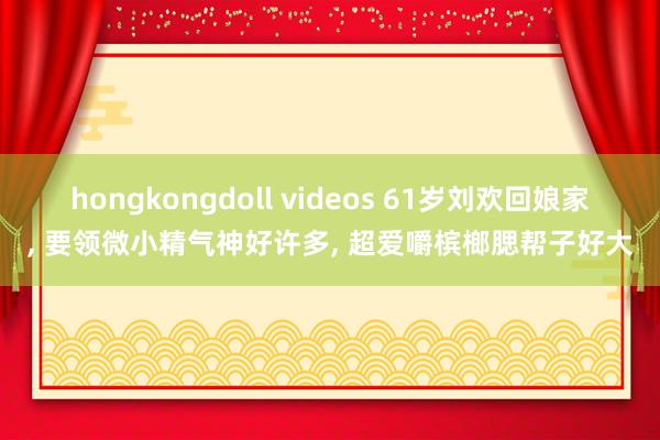 hongkongdoll videos 61岁刘欢回娘家， 要领微小精气神好许多， 超爱嚼槟榔腮帮子好大