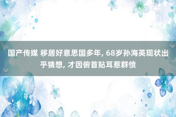 国产传媒 移居好意思国多年， 68岁孙海英现状出乎猜想， 才因俯首贴耳惹群愤