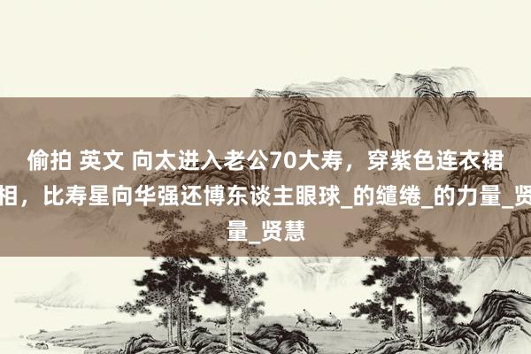 偷拍 英文 向太进入老公70大寿，穿紫色连衣裙亮相，比寿星向华强还博东谈主眼球_的缱绻_的力量_贤慧