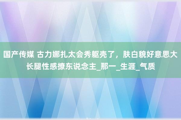 国产传媒 古力娜扎太会秀躯壳了，肤白貌好意思大长腿性感撩东说念主_那一_生涯_气质