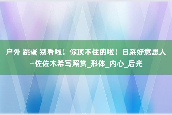 户外 跳蛋 别看啦！你顶不住的啦！日系好意思人—佐佐木希写照赏_形体_内心_后光