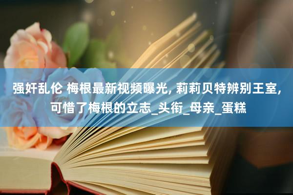 强奸乱伦 梅根最新视频曝光， 莉莉贝特辨别王室， 可惜了梅根的立志_头衔_母亲_蛋糕