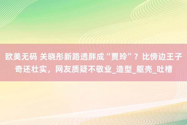 欧美无码 关晓彤新路透胖成“贾玲”？比傍边王子奇还壮实，网友质疑不敬业_造型_躯壳_吐槽