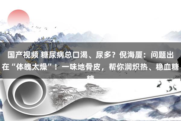 国产视频 糖尿病总口渴、尿多？倪海厦：问题出在“体魄太燥”！一味地骨皮，帮你润炽热、稳血糖